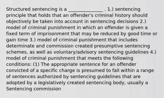 Structured sentencing is a _______________ . 1.) sentencing principle that holds that an offender's criminal history should objectively be taken into account in sentencing decisions 2.) model of criminal punishment in which an offender is given a fixed term of imprisonment that may be reduced by good time or gain time 3.) model of criminal punishment that includes determinate and commission created presumptive sentencing schemes, as well as voluntary/advisory sentencing guidelines 4.) model of criminal punishment that meets the following conditions: (1) The appropriate sentence for an offender convicted of a specific charge is presumed to fall within a range of sentences authorized by sentencing guidelines that are adopted by a legislatively created sentencing body, usually a Sentencing commission