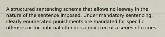 A structured sentencing scheme that allows no leeway in the nature of the sentence imposed. Under mandatory sentencing, clearly enumerated punishments are mandated for specific offenses or for habitual offenders convicted of a series of crimes.