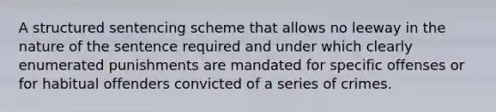 A structured sentencing scheme that allows no leeway in the nature of the sentence required and under which clearly enumerated punishments are mandated for specific offenses or for habitual offenders convicted of a series of crimes.