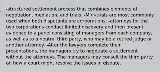 -structured settlement process that combines elements of negotiation, mediation, and trials. -Mini-trials are most commonly used when both disputants are corporations. -attorneys for the two corporations conduct limited discovery and then present evidence to a panel consisting of managers from each company, as well as to a neutral third party, who may be a retired judge or another attorney. -After the lawyers complete their presentations, the managers try to negotiate a settlement without the attorneys. The managers may consult the third party on how a court might resolve the issues in dispute.