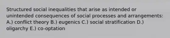 Structured social inequalities that arise as intended or unintended consequences of social processes and arrangements: A.) conflict theory B.) eugenics C.) social stratification D.) oligarchy E.) co-optation