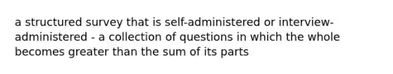 a structured survey that is self-administered or interview-administered - a collection of questions in which the whole becomes greater than the sum of its parts