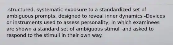 -structured, systematic exposure to a standardized set of ambiguous prompts, designed to reveal inner dynamics -Devices or instruments used to assess personality, in which examinees are shown a standard set of ambiguous stimuli and asked to respond to the stimuli in their own way.