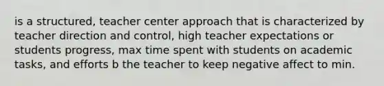 is a structured, teacher center approach that is characterized by teacher direction and control, high teacher expectations or students progress, max time spent with students on academic tasks, and efforts b the teacher to keep negative affect to min.