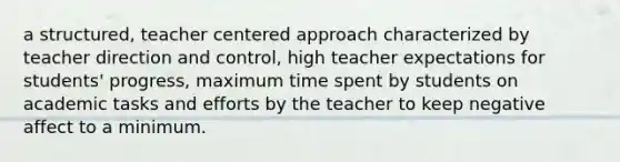 a structured, teacher centered approach characterized by teacher direction and control, high teacher expectations for students' progress, maximum time spent by students on academic tasks and efforts by the teacher to keep negative affect to a minimum.