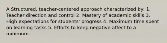 A Structured, teacher-centered approach characterized by: 1. Teacher direction and control 2. Mastery of academic skills 3. High expectations for students' progress 4. Maximum time spent on learning tasks 5. Efforts to keep negative affect to a minimum.