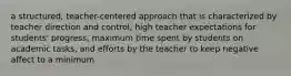 a structured, teacher-centered approach that is characterized by teacher direction and control, high teacher expectations for students' progress, maximum time spent by students on academic tasks, and efforts by the teacher to keep negative affect to a minimum