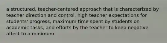 a structured, teacher-centered approach that is characterized by teacher direction and control, high teacher expectations for students' progress, maximum time spent by students on academic tasks, and efforts by the teacher to keep negative affect to a minimum