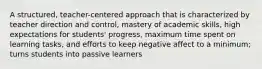 A structured, teacher-centered approach that is characterized by teacher direction and control, mastery of academic skills, high expectations for students' progress, maximum time spent on learning tasks, and efforts to keep negative affect to a minimum; turns students into passive learners