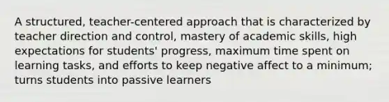 A structured, teacher-centered approach that is characterized by teacher direction and control, mastery of academic skills, high expectations for students' progress, maximum time spent on learning tasks, and efforts to keep negative affect to a minimum; turns students into passive learners