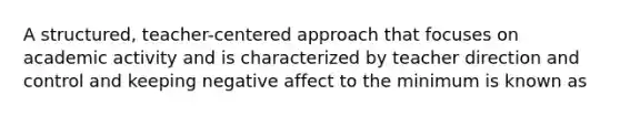 A structured, teacher-centered approach that focuses on academic activity and is characterized by teacher direction and control and keeping negative affect to the minimum is known as