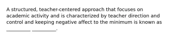 A structured, teacher-centered approach that focuses on academic activity and is characterized by teacher direction and control and keeping negative affect to the minimum is known as __________ __________.