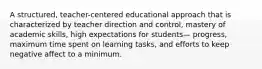 A structured, teacher-centered educational approach that is characterized by teacher direction and control, mastery of academic skills, high expectations for students— progress, maximum time spent on learning tasks, and efforts to keep negative affect to a minimum.