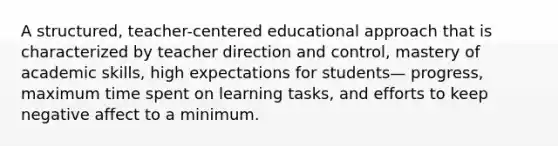 A structured, teacher-centered educational approach that is characterized by teacher direction and control, mastery of academic skills, high expectations for students— progress, maximum time spent on learning tasks, and efforts to keep negative affect to a minimum.