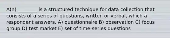 A(n) ________ is a structured technique for data collection that consists of a series of questions, written or verbal, which a respondent answers. A) questionnaire B) observation C) focus group D) test market E) set of time-series questions