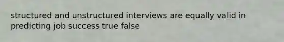 structured and unstructured interviews are equally valid in predicting job success true false