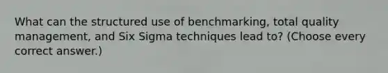 What can the structured use of benchmarking, total quality management, and Six Sigma techniques lead to? (Choose every correct answer.)