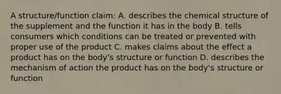 A structure/function claim: A. describes the chemical structure of the supplement and the function it has in the body B. tells consumers which conditions can be treated or prevented with proper use of the product C. makes claims about the effect a product has on the body's structure or function D. describes the mechanism of action the product has on the body's structure or function