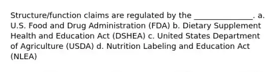 Structure/function claims are regulated by the _______________. a. U.S. Food and Drug Administration (FDA) b. Dietary Supplement Health and Education Act (DSHEA) c. United States Department of Agriculture (USDA) d. Nutrition Labeling and Education Act (NLEA)