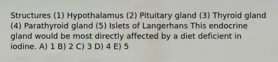 Structures (1) Hypothalamus (2) Pituitary gland (3) Thyroid gland (4) Parathyroid gland (5) Islets of Langerhans This endocrine gland would be most directly affected by a diet deficient in iodine. A) 1 B) 2 C) 3 D) 4 E) 5