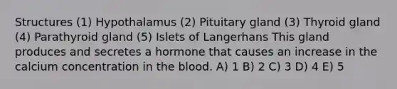 Structures (1) Hypothalamus (2) Pituitary gland (3) Thyroid gland (4) Parathyroid gland (5) Islets of Langerhans This gland produces and secretes a hormone that causes an increase in the calcium concentration in the blood. A) 1 B) 2 C) 3 D) 4 E) 5