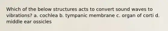 Which of the below structures acts to convert sound waves to vibrations? a. cochlea b. tympanic membrane c. organ of corti d. middle ear ossicles