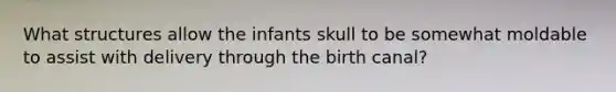 What structures allow the infants skull to be somewhat moldable to assist with delivery through the birth canal?