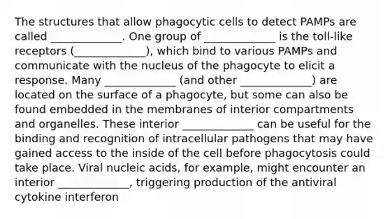 The structures that allow phagocytic cells to detect PAMPs are called _____________. One group of _____________ is the toll-like receptors (_____________), which bind to various PAMPs and communicate with the nucleus of the phagocyte to elicit a response. Many _____________ (and other _____________) are located on the surface of a phagocyte, but some can also be found embedded in the membranes of interior compartments and organelles. These interior _____________ can be useful for the binding and recognition of intracellular pathogens that may have gained access to the inside of the cell before phagocytosis could take place. Viral nucleic acids, for example, might encounter an interior _____________, triggering production of the antiviral cytokine interferon