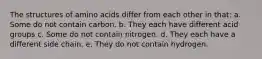 The structures of amino acids differ from each other in that: a. Some do not contain carbon. b. They each have different acid groups c. Some do not contain nitrogen. d. They each have a different side chain. e. They do not contain hydrogen.