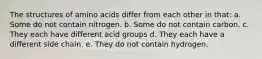 The structures of amino acids differ from each other in that: a. Some do not contain nitrogen. b. Some do not contain carbon. c. They each have different acid groups d. They each have a different side chain. e. They do not contain hydrogen.