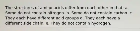 The structures of <a href='https://www.questionai.com/knowledge/k9gb720LCl-amino-acids' class='anchor-knowledge'>amino acids</a> differ from each other in that: a. Some do not contain nitrogen. b. Some do not contain carbon. c. They each have different acid groups d. They each have a different side chain. e. They do not contain hydrogen.