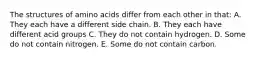 The structures of amino acids differ from each other in that: A. They each have a different side chain. B. They each have different acid groups C. They do not contain hydrogen. D. Some do not contain nitrogen. E. Some do not contain carbon.