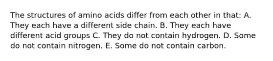 The structures of <a href='https://www.questionai.com/knowledge/k9gb720LCl-amino-acids' class='anchor-knowledge'>amino acids</a> differ from each other in that: A. They each have a different side chain. B. They each have different acid groups C. They do not contain hydrogen. D. Some do not contain nitrogen. E. Some do not contain carbon.