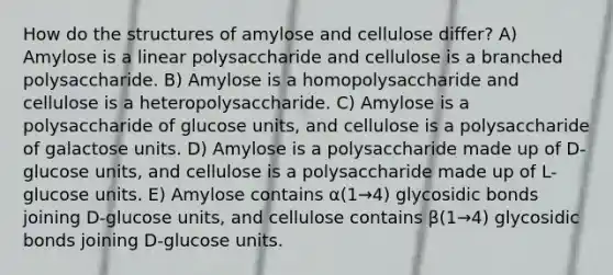 How do the structures of amylose and cellulose differ? A) Amylose is a linear polysaccharide and cellulose is a branched polysaccharide. B) Amylose is a homopolysaccharide and cellulose is a heteropolysaccharide. C) Amylose is a polysaccharide of glucose units, and cellulose is a polysaccharide of galactose units. D) Amylose is a polysaccharide made up of D-glucose units, and cellulose is a polysaccharide made up of L-glucose units. E) Amylose contains α(1→4) glycosidic bonds joining D-glucose units, and cellulose contains β(1→4) glycosidic bonds joining D-glucose units.