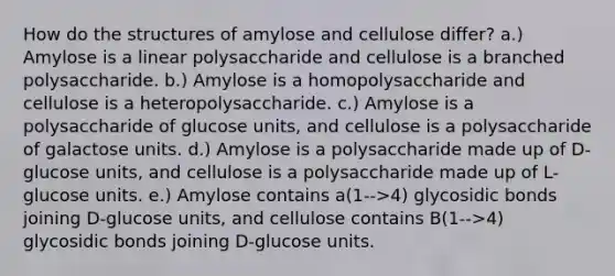 How do the structures of amylose and cellulose differ? a.) Amylose is a linear polysaccharide and cellulose is a branched polysaccharide. b.) Amylose is a homopolysaccharide and cellulose is a heteropolysaccharide. c.) Amylose is a polysaccharide of glucose units, and cellulose is a polysaccharide of galactose units. d.) Amylose is a polysaccharide made up of D-glucose units, and cellulose is a polysaccharide made up of L-glucose units. e.) Amylose contains a(1-->4) glycosidic bonds joining D-glucose units, and cellulose contains B(1-->4) glycosidic bonds joining D-glucose units.