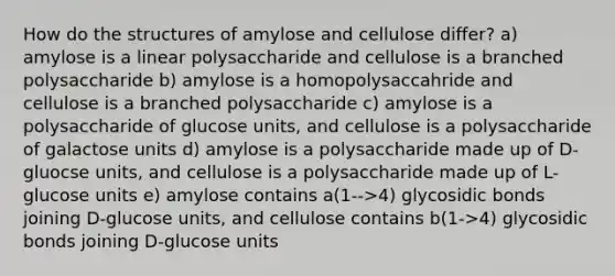 How do the structures of amylose and cellulose differ? a) amylose is a linear polysaccharide and cellulose is a branched polysaccharide b) amylose is a homopolysaccahride and cellulose is a branched polysaccharide c) amylose is a polysaccharide of glucose units, and cellulose is a polysaccharide of galactose units d) amylose is a polysaccharide made up of D-gluocse units, and cellulose is a polysaccharide made up of L-glucose units e) amylose contains a(1-->4) glycosidic bonds joining D-glucose units, and cellulose contains b(1->4) glycosidic bonds joining D-glucose units