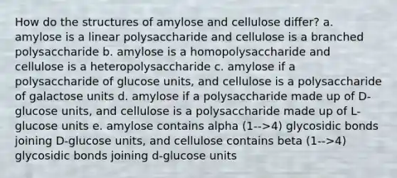 How do the structures of amylose and cellulose differ? a. amylose is a linear polysaccharide and cellulose is a branched polysaccharide b. amylose is a homopolysaccharide and cellulose is a heteropolysaccharide c. amylose if a polysaccharide of glucose units, and cellulose is a polysaccharide of galactose units d. amylose if a polysaccharide made up of D-glucose units, and cellulose is a polysaccharide made up of L-glucose units e. amylose contains alpha (1-->4) glycosidic bonds joining D-glucose units, and cellulose contains beta (1-->4) glycosidic bonds joining d-glucose units