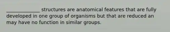 ______________ structures are anatomical features that are fully developed in one group of organisms but that are reduced an may have no function in similar groups.