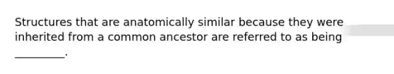 Structures that are anatomically similar because they were inherited from a common ancestor are referred to as being _________.