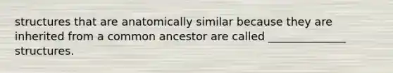 structures that are anatomically similar because they are inherited from a common ancestor are called ______________ structures.