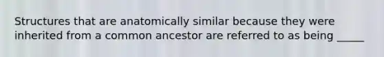 Structures that are anatomically similar because they were inherited from a common ancestor are referred to as being _____