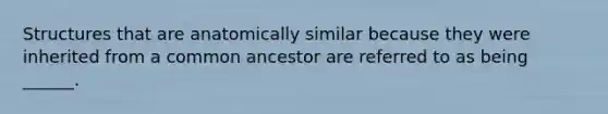 Structures that are anatomically similar because they were inherited from a common ancestor are referred to as being ______.