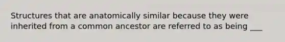 Structures that are anatomically similar because they were inherited from a common ancestor are referred to as being ___