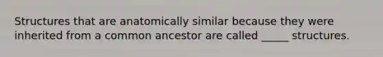 Structures that are anatomically similar because they were inherited from a common ancestor are called _____ structures.