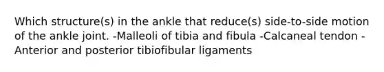 Which structure(s) in the ankle that reduce(s) side-to-side motion of the ankle joint. -Malleoli of tibia and fibula -Calcaneal tendon -Anterior and posterior tibiofibular ligaments