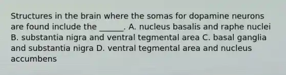 Structures in the brain where the somas for dopamine neurons are found include the ______. A. nucleus basalis and raphe nuclei B. substantia nigra and ventral tegmental area C. basal ganglia and substantia nigra D. ventral tegmental area and nucleus accumbens