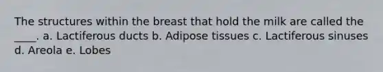 The structures within the breast that hold the milk are called the ____. a. Lactiferous ducts b. Adipose tissues c. Lactiferous sinuses d. Areola e. Lobes