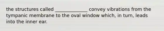 the structures called ______________ convey vibrations from the tympanic membrane to the oval window which, in turn, leads into the inner ear.