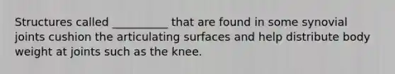 Structures called __________ that are found in some synovial joints cushion the articulating surfaces and help distribute body weight at joints such as the knee.