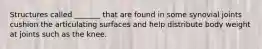 Structures called _______ that are found in some synovial joints cushion the articulating surfaces and help distribute body weight at joints such as the knee.